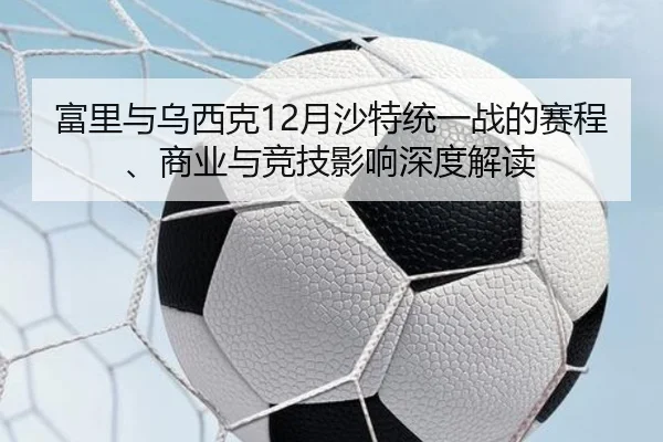 富里与乌西克12月沙特统一战的赛程、商业与竞技影响深度解读