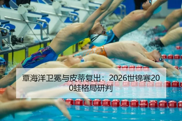 覃海洋卫冕与皮蒂复出：2026世锦赛200蛙格局研判