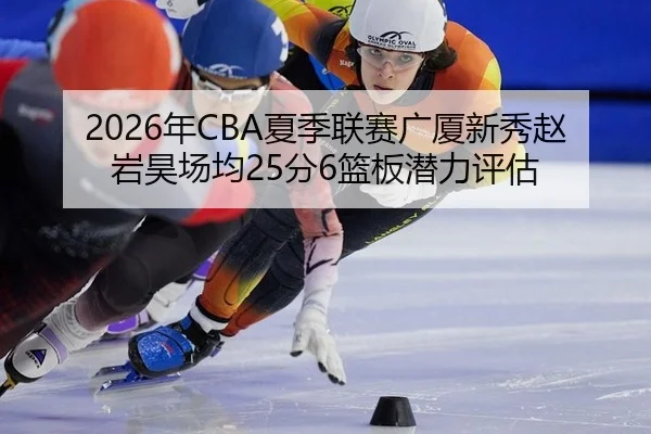 2026年CBA夏季联赛广厦新秀赵岩昊场均25分6篮板潜力评估